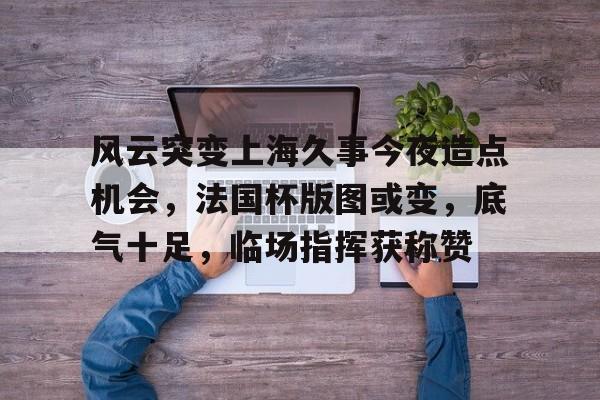 九游电脑版-包含风云突变上海久事今夜造点机会，法国杯版图或变，底气十足，临场指挥获称赞的词条-九游电脑版